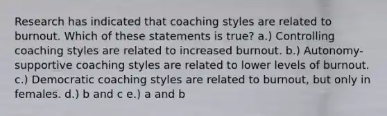 Research has indicated that coaching styles are related to burnout. Which of these statements is true? a.) Controlling coaching styles are related to increased burnout. b.) Autonomy-supportive coaching styles are related to lower levels of burnout. c.) Democratic coaching styles are related to burnout, but only in females. d.) b and c e.) a and b