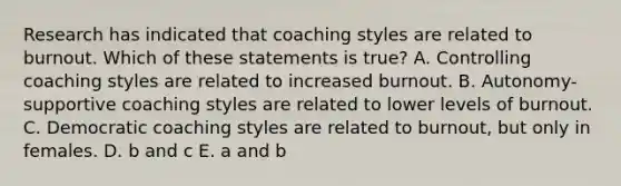 Research has indicated that coaching styles are related to burnout. Which of these statements is true? A. Controlling coaching styles are related to increased burnout. B. Autonomy-supportive coaching styles are related to lower levels of burnout. C. Democratic coaching styles are related to burnout, but only in females. D. b and c E. a and b