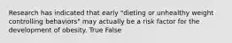 Research has indicated that early "dieting or unhealthy weight controlling behaviors" may actually be a risk factor for the development of obesity. True False