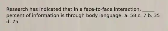 Research has indicated that in a face-to-face interaction, _____ percent of information is through body language. a. 58 c. 7 b. 35 d. 75