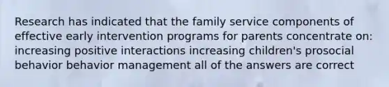 Research has indicated that the family service components of effective early intervention programs for parents concentrate on: increasing positive interactions increasing children's prosocial behavior behavior management all of the answers are correct