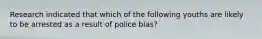 Research indicated that which of the following youths are likely to be arrested as a result of police bias?