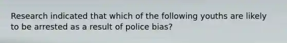 Research indicated that which of the following youths are likely to be arrested as a result of police bias?