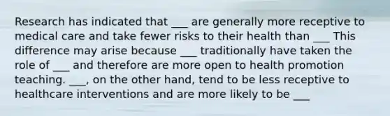 Research has indicated that ___ are generally more receptive to medical care and take fewer risks to their health than ___ This difference may arise because ___ traditionally have taken the role of ___ and therefore are more open to health promotion teaching. ___, on the other hand, tend to be less receptive to healthcare interventions and are more likely to be ___