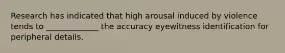 Research has indicated that high arousal induced by violence tends to _____________ the accuracy eyewitness identification for peripheral details.