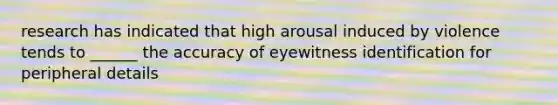 research has indicated that high arousal induced by violence tends to ______ the accuracy of eyewitness identification for peripheral details