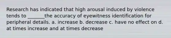 Research has indicated that high arousal induced by violence tends to _______the accuracy of eyewitness identification for peripheral details. a. increase b. decrease c. have no effect on d. at times increase and at times decrease