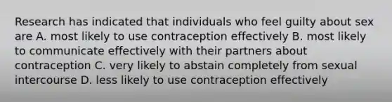 Research has indicated that individuals who feel guilty about sex are A. most likely to use contraception effectively B. most likely to communicate effectively with their partners about contraception C. very likely to abstain completely from sexual intercourse D. less likely to use contraception effectively