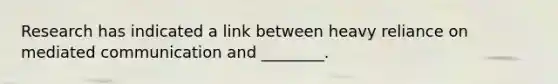 Research has indicated a link between heavy reliance on mediated communication and ________.