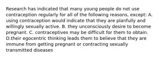 Research has indicated that many young people do not use contraception regularly for all of the following reasons, except: A. using contraception would indicate that they are planfully and willingly sexually active. B. they unconsciously desire to become pregnant. C. contraceptives may be difficult for them to obtain. D.their egocentric thinking leads them to believe that they are immune from getting pregnant or contracting sexually transmitted diseases