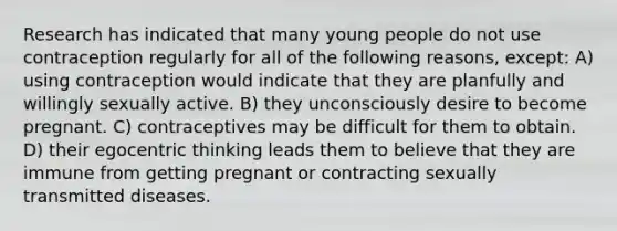 Research has indicated that many young people do not use contraception regularly for all of the following reasons, except: A) using contraception would indicate that they are planfully and willingly sexually active. B) they unconsciously desire to become pregnant. C) contraceptives may be difficult for them to obtain. D) their egocentric thinking leads them to believe that they are immune from getting pregnant or contracting sexually transmitted diseases.