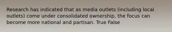 Research has indicated that as media outlets (including local outlets) come under consolidated ownership, the focus can become more national and partisan. True False