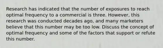 Research has indicated that the number of exposures to reach optimal frequency to a commercial is three. However, this research was conducted decades ago, and many marketers believe that this number may be too low. Discuss the concept of optimal frequency and some of the factors that support or refute this number.