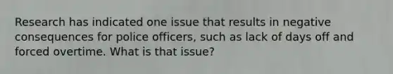 Research has indicated one issue that results in negative consequences for police officers, such as lack of days off and forced overtime. What is that issue?