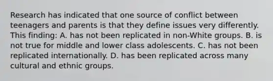 Research has indicated that one source of conflict between teenagers and parents is that they define issues very differently. This finding: A. has not been replicated in non-White groups. B. is not true for middle and lower class adolescents. C. has not been replicated internationally. D. has been replicated across many cultural and ethnic groups.