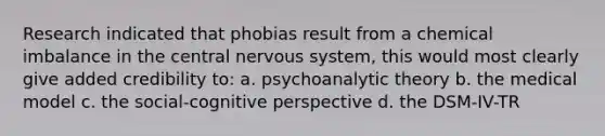 Research indicated that phobias result from a chemical imbalance in the central nervous system, this would most clearly give added credibility to: a. psychoanalytic theory b. the medical model c. the social-cognitive perspective d. the DSM-IV-TR