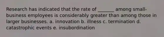 Research has indicated that the rate of _______ among small-business employees is considerably greater than among those in larger businesses. a. innovation b. illness c. termination d. catastrophic events e. insubordination