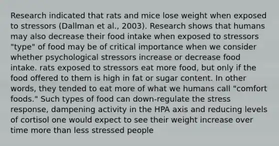 Research indicated that rats and mice lose weight when exposed to stressors (Dallman et al., 2003). Research shows that humans may also decrease their food intake when exposed to stressors "type" of food may be of critical importance when we consider whether psychological stressors increase or decrease food intake. rats exposed to stressors eat more food, but only if the food offered to them is high in fat or sugar content. In other words, they tended to eat more of what we humans call "comfort foods." Such types of food can down-regulate the stress response, dampening activity in the HPA axis and reducing levels of cortisol one would expect to see their weight increase over time more than less stressed people