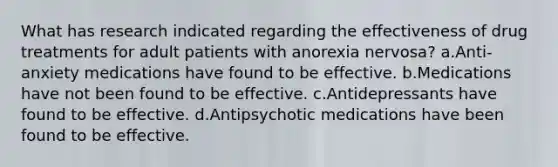 What has research indicated regarding the effectiveness of drug treatments for adult patients with anorexia nervosa? a.Anti-anxiety medications have found to be effective. b.Medications have not been found to be effective. c.Antidepressants have found to be effective. d.Antipsychotic medications have been found to be effective.