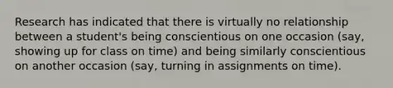 Research has indicated that there is virtually no relationship between a student's being conscientious on one occasion (say, showing up for class on time) and being similarly conscientious on another occasion (say, turning in assignments on time).