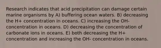 Research indicates that acid precipitation can damage certain marine organisms by A) buffering ocean waters. B) decreasing the H+ concentration in oceans. C) increasing the OH- concentration in oceans. D) decreasing the concentration of carbonate ions in oceans. E) both decreasing the H+ concentration and increasing the OH- concentration in oceans.