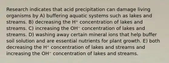 Research indicates that acid precipitation can damage living organisms by A) buffering aquatic systems such as lakes and streams. B) decreasing the H⁺ concentration of lakes and streams. C) increasing the OH⁻ concentration of lakes and streams. D) washing away certain mineral ions that help buffer soil solution and are essential nutrients for plant growth. E) both decreasing the H⁺ concentration of lakes and streams and increasing the OH⁻ concentration of lakes and streams.