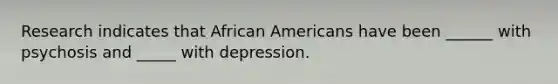 Research indicates that African Americans have been ______ with psychosis and _____ with depression.