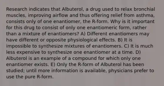 Research indicates that Albuterol, a drug used to relax bronchial muscles, improving airflow and thus offering relief from asthma, consists only of one enantiomer, the R-form. Why is it important for this drug to consist of only one enantiomeric form, rather than a mixture of enantiomers? A) Different enantiomers may have different or opposite physiological effects. B) It is impossible to synthesize mixtures of enantiomers. C) It is much less expensive to synthesize one enantiomer at a time. D) Albuterol is an example of a compound for which only one enantiomer exists. E) Only the R-form of Albuterol has been studied; until more information is available, physicians prefer to use the pure R-form.