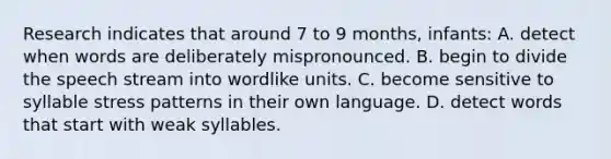 Research indicates that around 7 to 9 months, infants: A. detect when words are deliberately mispronounced. B. begin to divide the speech stream into wordlike units. C. become sensitive to syllable stress patterns in their own language. D. detect words that start with weak syllables.