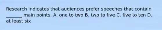 Research indicates that audiences prefer speeches that contain _______ main points. A. one to two B. two to five C. five to ten D. at least six