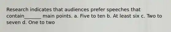 Research indicates that audiences prefer speeches that contain_______ main points. a. Five to ten b. At least six c. Two to seven d. One to two