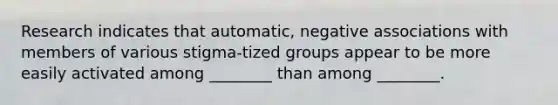 Research indicates that automatic, negative associations with members of various stigma-tized groups appear to be more easily activated among ________ than among ________.