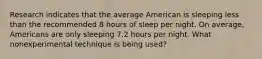 Research indicates that the average American is sleeping less than the recommended 8 hours of sleep per night. On average, Americans are only sleeping 7.2 hours per night. What nonexperimental technique is being used?