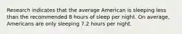 Research indicates that the average American is sleeping less than the recommended 8 hours of sleep per night. On average, Americans are only sleeping 7.2 hours per night.