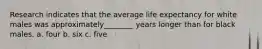 Research indicates that the average life expectancy for white males was approximately________ years longer than for black males. a. four b. six c. five