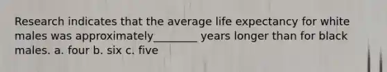 Research indicates that the average life expectancy for white males was approximately________ years longer than for black males. a. four b. six c. five