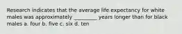 Research indicates that the average life expectancy for white males was approximately _________ years longer than for black males a. four b. five c. six d. ten