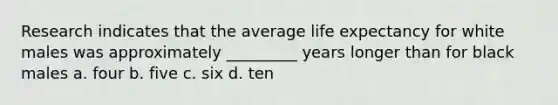 Research indicates that the average life expectancy for white males was approximately _________ years longer than for black males a. four b. five c. six d. ten