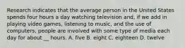 Research indicates that the average person in the United States spends four hours a day watching television and, if we add in playing video games, listening to music, and the use of computers, people are involved with some type of media each day for about __ hours. A. five B. eight C. eighteen D. twelve