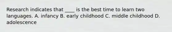 Research indicates that ____ is the best time to learn two languages. A. infancy B. early childhood C. middle childhood D. adolescence