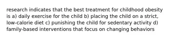 research indicates that the best treatment for childhood obesity is a) daily exercise for the child b) placing the child on a strict, low-calorie diet c) punishing the child for sedentary activity d) family-based interventions that focus on changing behaviors