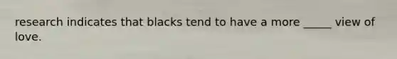 research indicates that blacks tend to have a more _____ view of love.