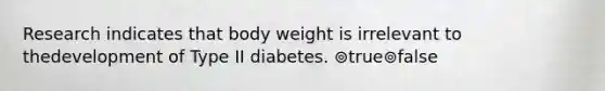 Research indicates that body weight is irrelevant to thedevelopment of Type II diabetes. ⊚true⊚false