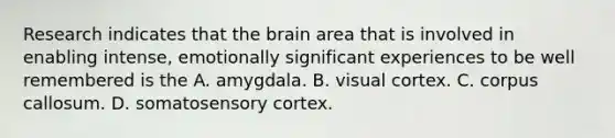 Research indicates that the brain area that is involved in enabling intense, emotionally significant experiences to be well remembered is the A. amygdala. B. visual cortex. C. corpus callosum. D. somatosensory cortex.