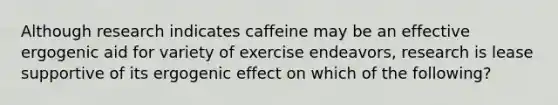 Although research indicates caffeine may be an effective ergogenic aid for variety of exercise endeavors, research is lease supportive of its ergogenic effect on which of the following?