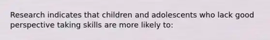 Research indicates that children and adolescents who lack good perspective taking skills are more likely to: