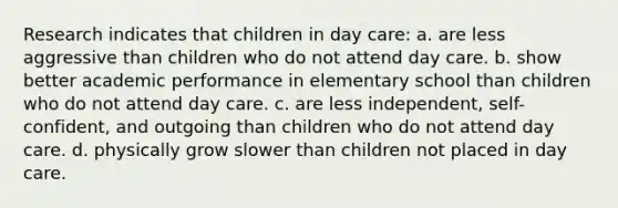 Research indicates that children in day care: a. are less aggressive than children who do not attend day care. b. show better academic performance in elementary school than children who do not attend day care. c. are less independent, self-confident, and outgoing than children who do not attend day care. d. physically grow slower than children not placed in day care.