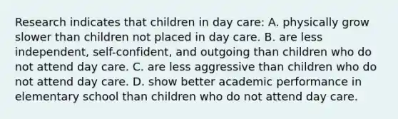 Research indicates that children in day care: A. physically grow slower than children not placed in day care. B. are less independent, self-confident, and outgoing than children who do not attend day care. C. are less aggressive than children who do not attend day care. D. show better academic performance in elementary school than children who do not attend day care.