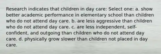 Research indicates that children in day care: Select one: a. show better academic performance in elementary school than children who do not attend day care. b. are less aggressive than children who do not attend day care. c. are less independent, self-confident, and outgoing than children who do not attend day care. d. physically grow slower than children not placed in day care.