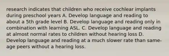 research indicates that children who receive cochlear implants during preschool years A. Develop language and reading to about a 5th grade level B. Develop language and reading only in combination with learning ASL. C. Develop language and reading at almost normal rates to children without hearing loss D. Develop language and reading at a much slower rate than same-age peers without a hearing loss.